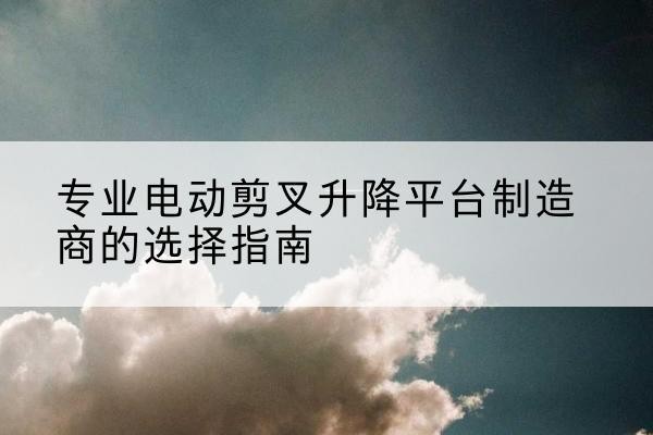 华容电动剪叉升降平台厂家-专业电动剪叉升降平台制造商的选择指南