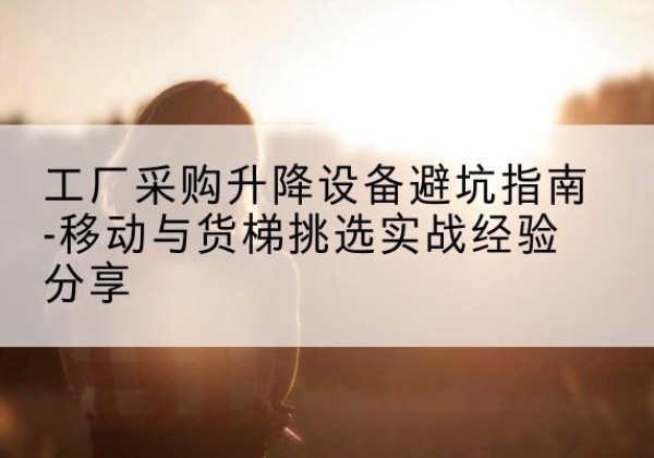 华容移动式升降机怎么选-工厂采购升降设备避坑指南-移动与货梯挑选实战经验分享