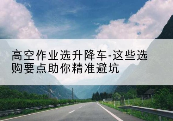 华容升降车厂家-高空作业选升降车-这些选购要点助你*避坑