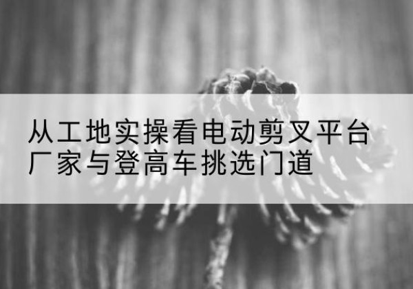 华容电动剪叉升降平台厂家-从工地实操看电动剪叉平台厂家与登高车挑选门道