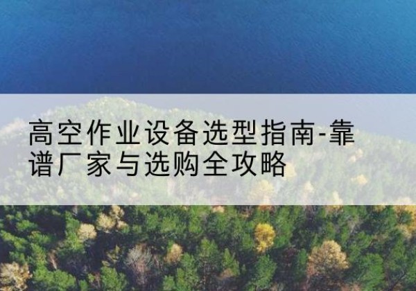 华容升降车厂家-高空作业设备选型指南-靠谱厂家与选购全攻略