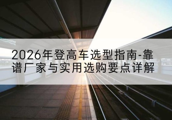 华容登高车厂家推荐-2026年登高车选型指南-靠谱厂家与实用选购要点详解